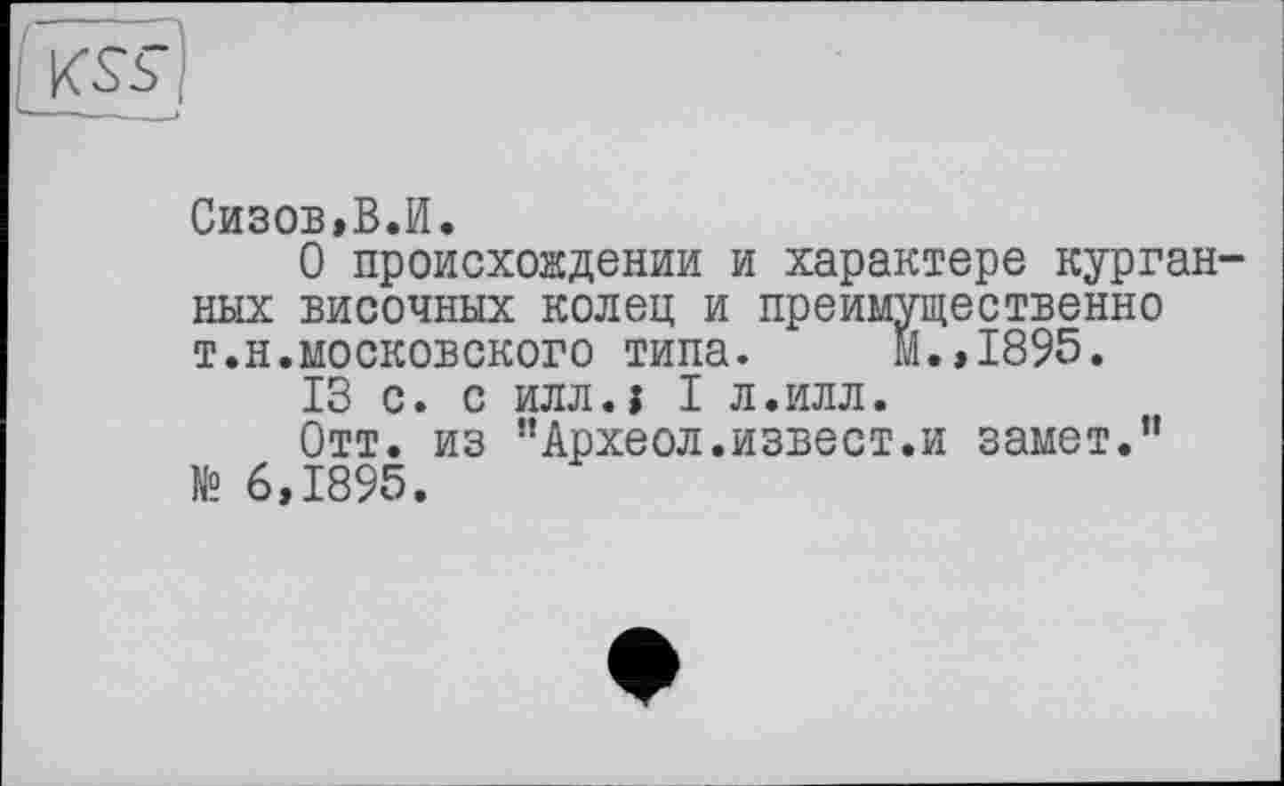 ﻿
Сизов,В.И.
О происхождении и характере курганных височных колец и преимущественно т.н.московского типа. м.,1895.
13 с. с илл.і I л.илл.
Отт. из ’’Археол.извест.и замет.” № 6,1895.